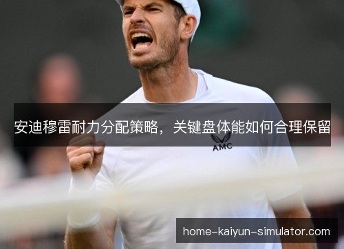 安迪穆雷耐力分配策略，关键盘体能如何合理保留