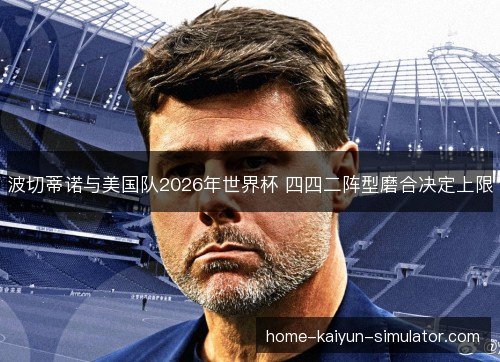 波切蒂诺与美国队2026年世界杯 四四二阵型磨合决定上限